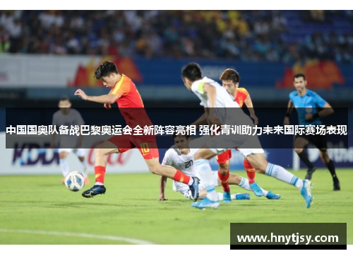 中国国奥队备战巴黎奥运会全新阵容亮相 强化青训助力未来国际赛场表现