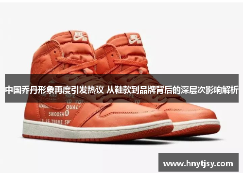 中国乔丹形象再度引发热议 从鞋款到品牌背后的深层次影响解析