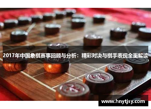 2017年中国象棋赛事回顾与分析：精彩对决与棋手表现全面解读