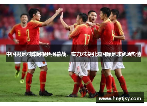 中国男足对阵阿根廷揭幕战，实力对决引爆国际足球赛场热情