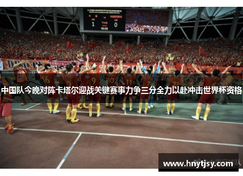 中国队今晚对阵卡塔尔迎战关键赛事力争三分全力以赴冲击世界杯资格