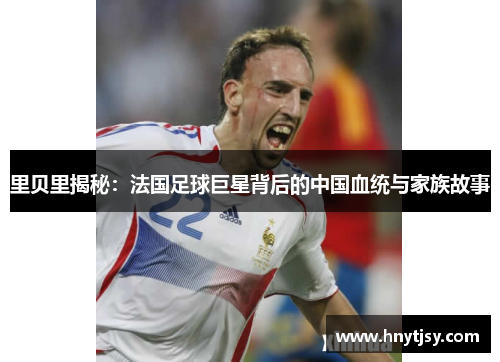 里贝里揭秘：法国足球巨星背后的中国血统与家族故事